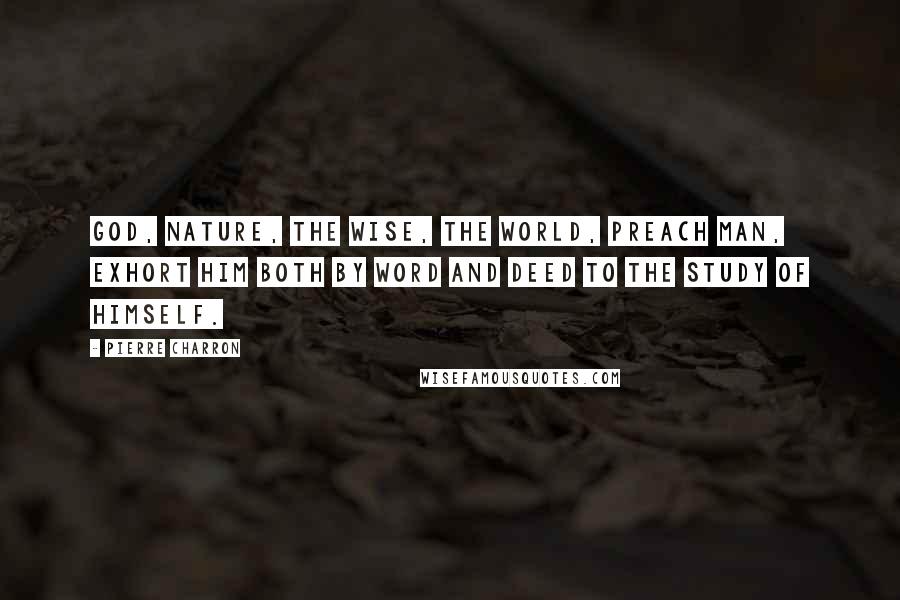 Pierre Charron Quotes: God, Nature, the wise, the world, preach man, exhort him both by word and deed to the study of himself.