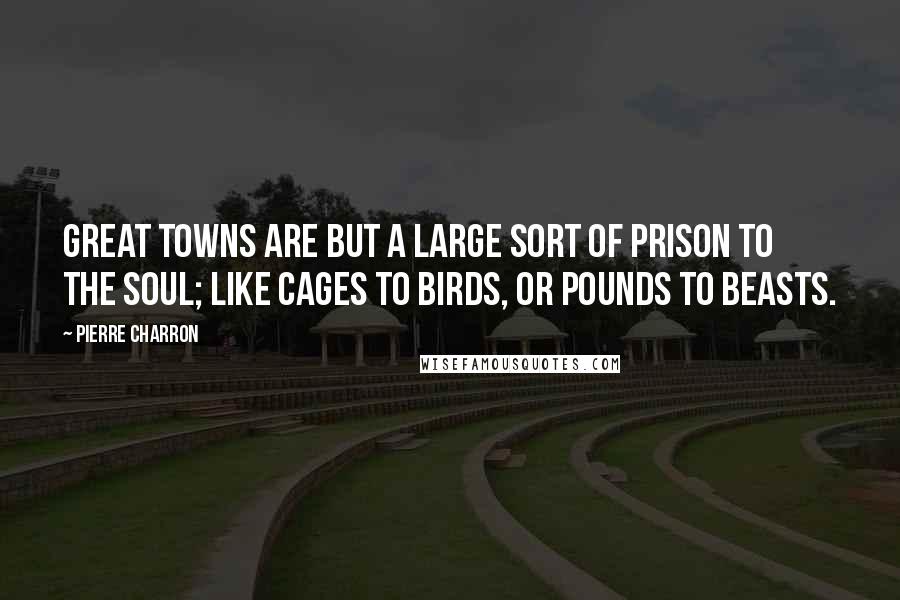 Pierre Charron Quotes: Great towns are but a large sort of prison to the soul; like cages to birds, or pounds to beasts.