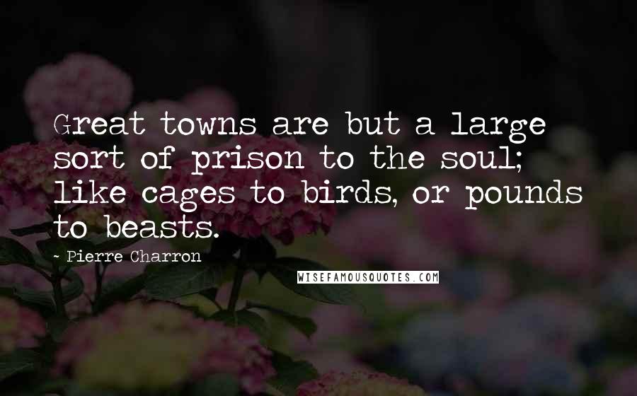 Pierre Charron Quotes: Great towns are but a large sort of prison to the soul; like cages to birds, or pounds to beasts.