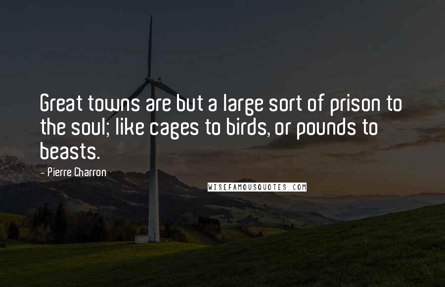 Pierre Charron Quotes: Great towns are but a large sort of prison to the soul; like cages to birds, or pounds to beasts.