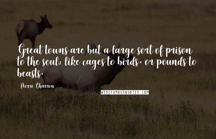 Pierre Charron Quotes: Great towns are but a large sort of prison to the soul; like cages to birds, or pounds to beasts.