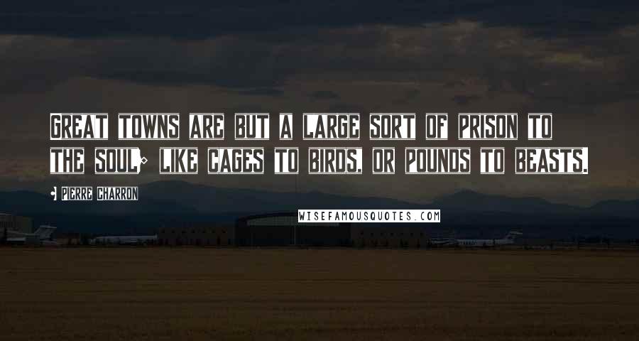 Pierre Charron Quotes: Great towns are but a large sort of prison to the soul; like cages to birds, or pounds to beasts.