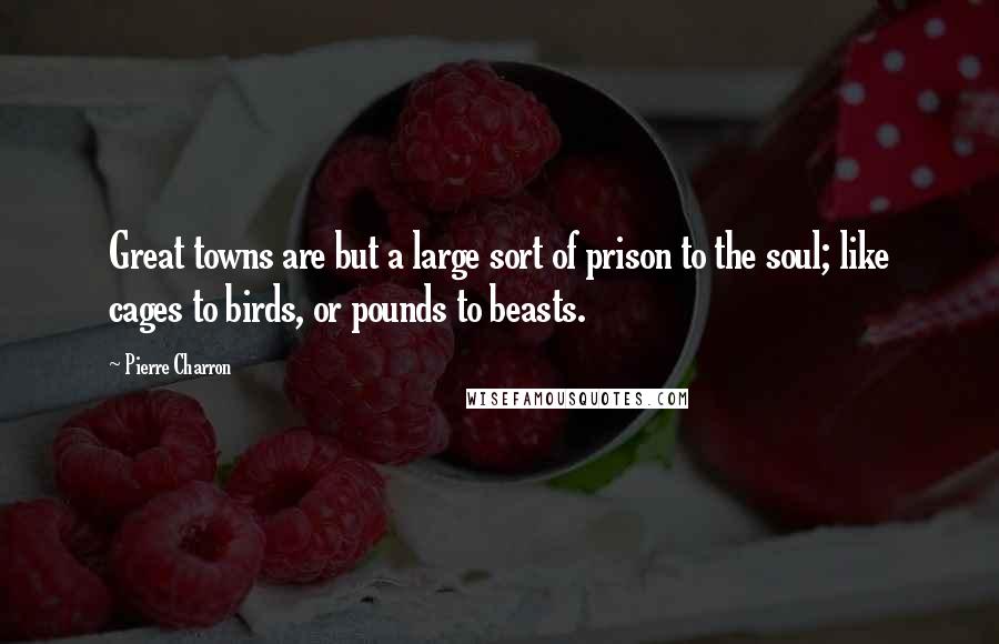 Pierre Charron Quotes: Great towns are but a large sort of prison to the soul; like cages to birds, or pounds to beasts.