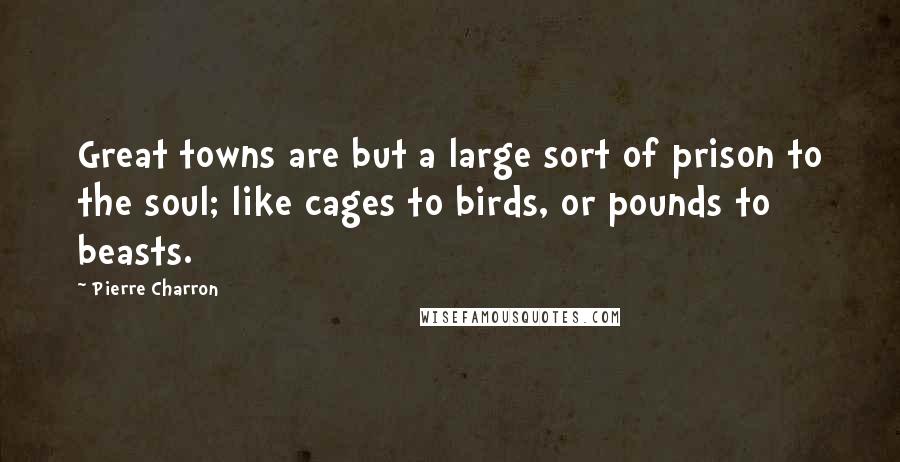 Pierre Charron Quotes: Great towns are but a large sort of prison to the soul; like cages to birds, or pounds to beasts.