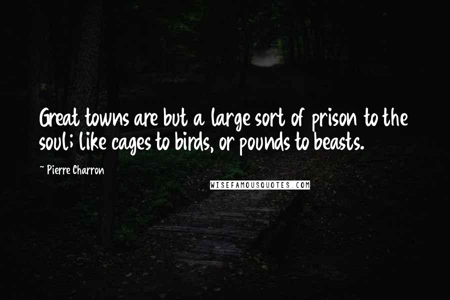 Pierre Charron Quotes: Great towns are but a large sort of prison to the soul; like cages to birds, or pounds to beasts.