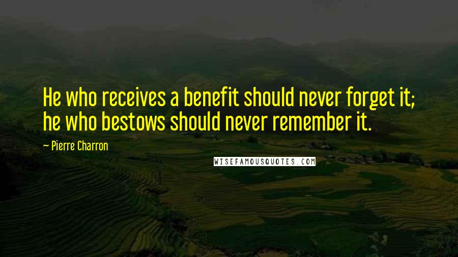 Pierre Charron Quotes: He who receives a benefit should never forget it; he who bestows should never remember it.