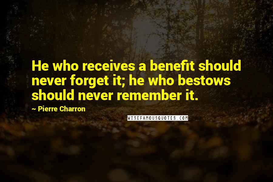Pierre Charron Quotes: He who receives a benefit should never forget it; he who bestows should never remember it.