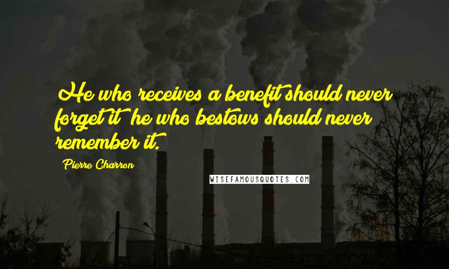 Pierre Charron Quotes: He who receives a benefit should never forget it; he who bestows should never remember it.