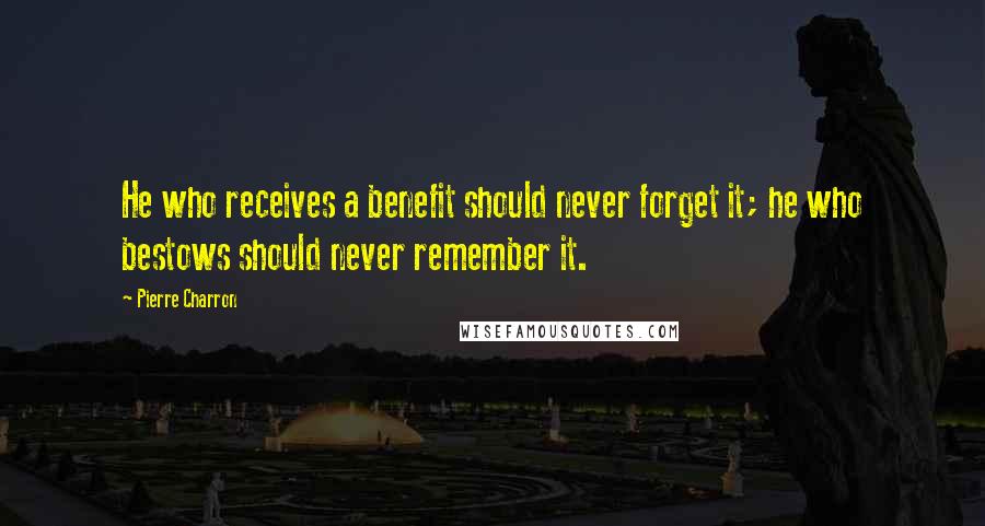 Pierre Charron Quotes: He who receives a benefit should never forget it; he who bestows should never remember it.