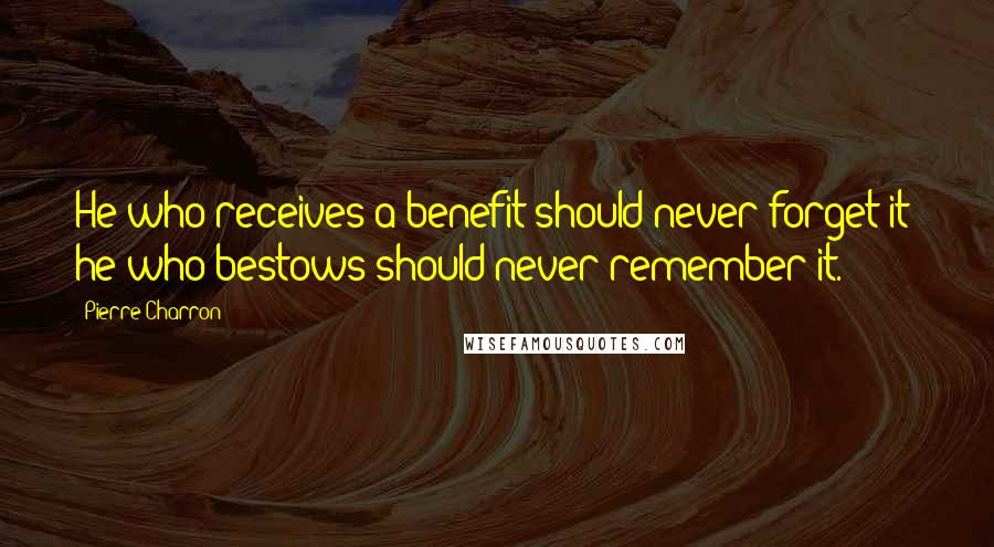 Pierre Charron Quotes: He who receives a benefit should never forget it; he who bestows should never remember it.