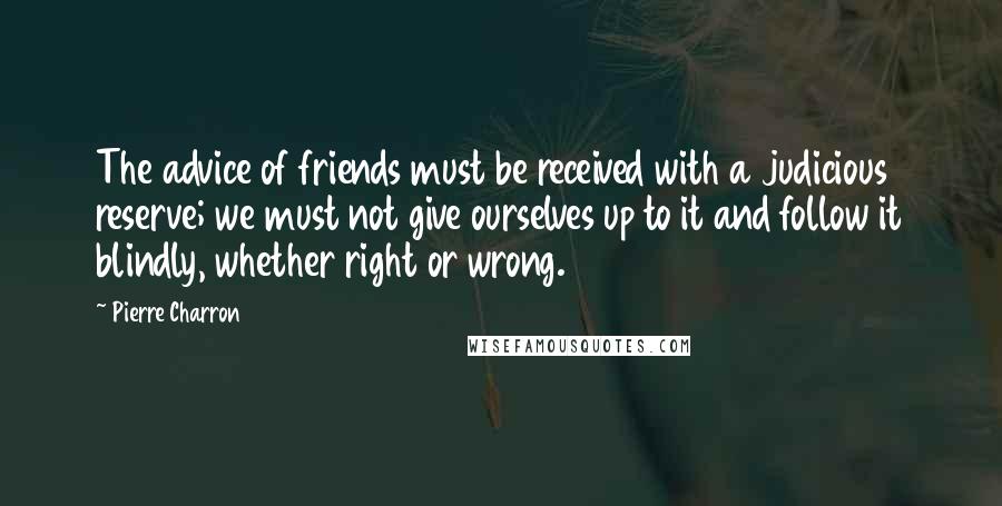 Pierre Charron Quotes: The advice of friends must be received with a judicious reserve; we must not give ourselves up to it and follow it blindly, whether right or wrong.