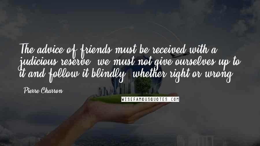 Pierre Charron Quotes: The advice of friends must be received with a judicious reserve; we must not give ourselves up to it and follow it blindly, whether right or wrong.