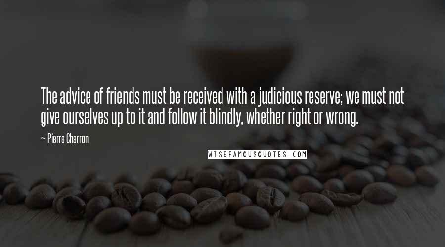 Pierre Charron Quotes: The advice of friends must be received with a judicious reserve; we must not give ourselves up to it and follow it blindly, whether right or wrong.