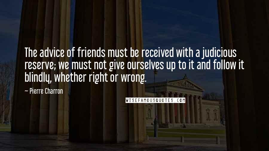 Pierre Charron Quotes: The advice of friends must be received with a judicious reserve; we must not give ourselves up to it and follow it blindly, whether right or wrong.