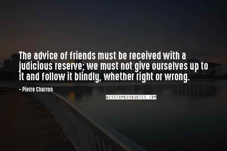 Pierre Charron Quotes: The advice of friends must be received with a judicious reserve; we must not give ourselves up to it and follow it blindly, whether right or wrong.