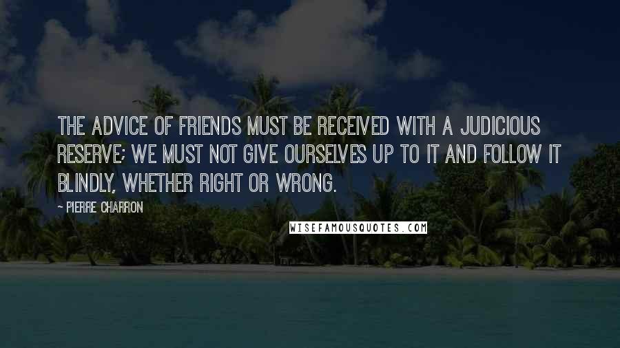 Pierre Charron Quotes: The advice of friends must be received with a judicious reserve; we must not give ourselves up to it and follow it blindly, whether right or wrong.