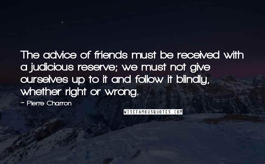 Pierre Charron Quotes: The advice of friends must be received with a judicious reserve; we must not give ourselves up to it and follow it blindly, whether right or wrong.