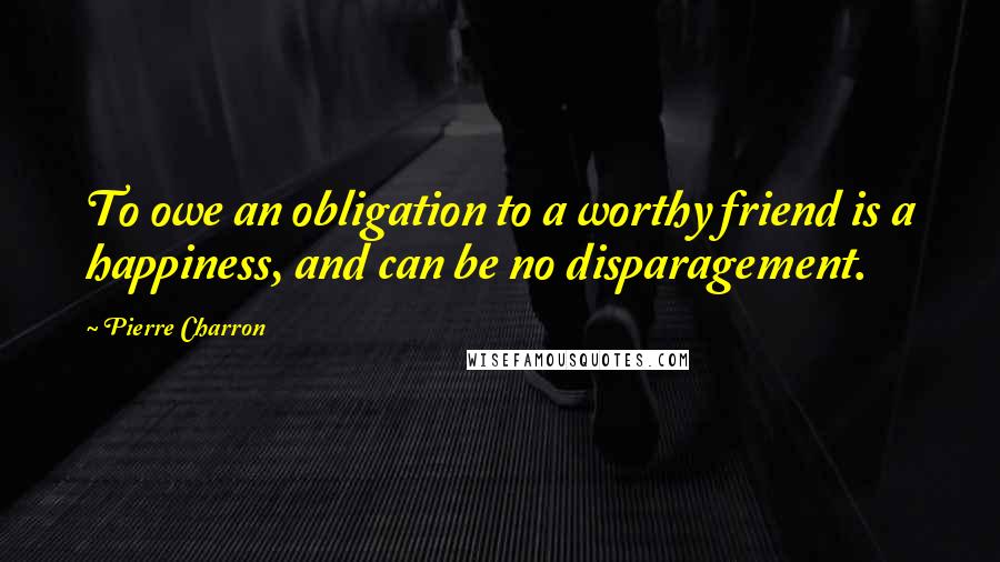 Pierre Charron Quotes: To owe an obligation to a worthy friend is a happiness, and can be no disparagement.