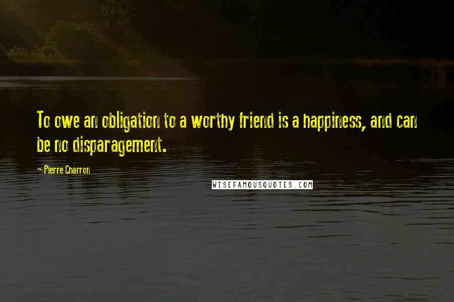 Pierre Charron Quotes: To owe an obligation to a worthy friend is a happiness, and can be no disparagement.