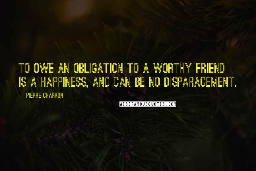 Pierre Charron Quotes: To owe an obligation to a worthy friend is a happiness, and can be no disparagement.