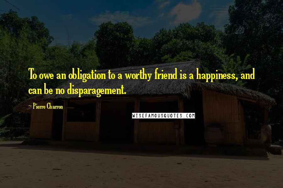 Pierre Charron Quotes: To owe an obligation to a worthy friend is a happiness, and can be no disparagement.
