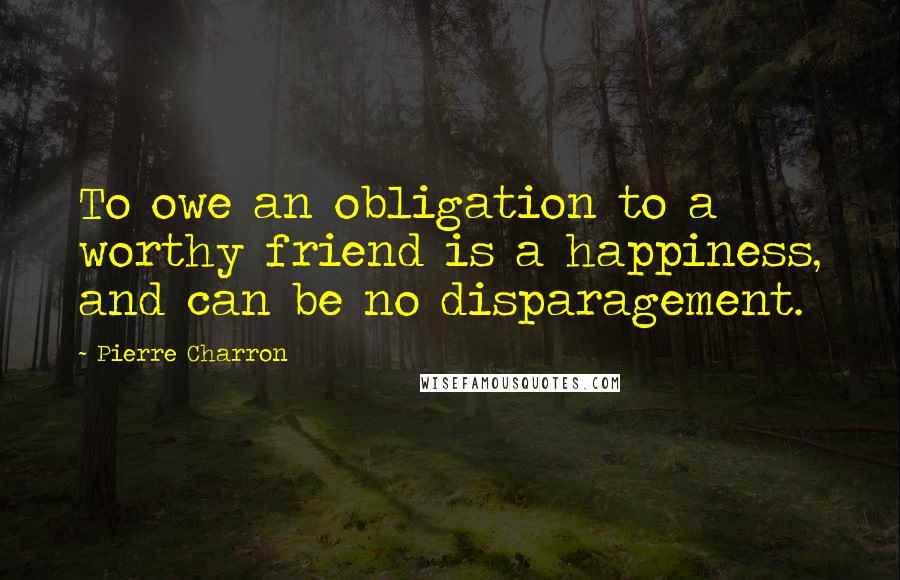 Pierre Charron Quotes: To owe an obligation to a worthy friend is a happiness, and can be no disparagement.