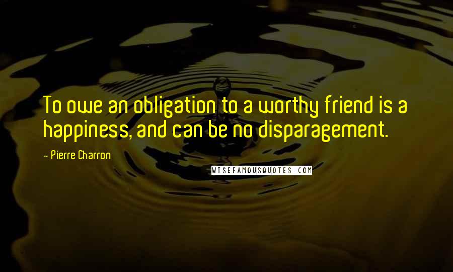 Pierre Charron Quotes: To owe an obligation to a worthy friend is a happiness, and can be no disparagement.