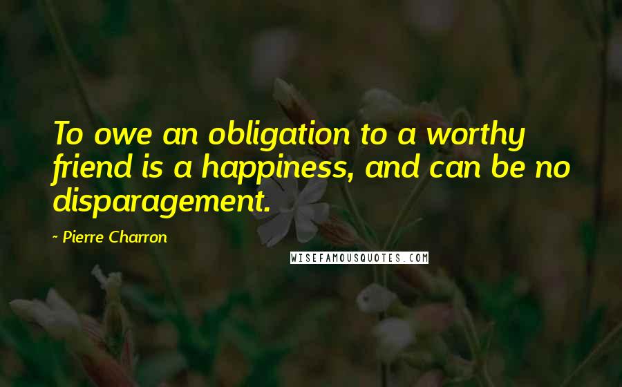 Pierre Charron Quotes: To owe an obligation to a worthy friend is a happiness, and can be no disparagement.