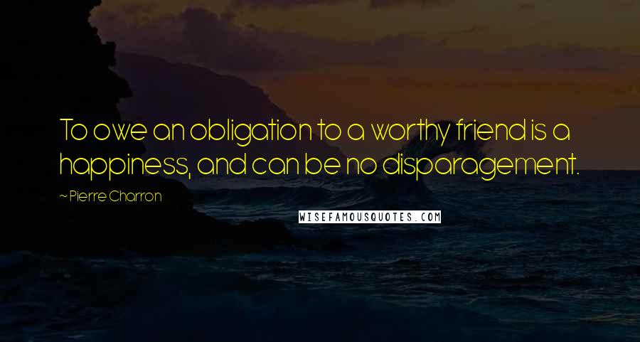 Pierre Charron Quotes: To owe an obligation to a worthy friend is a happiness, and can be no disparagement.