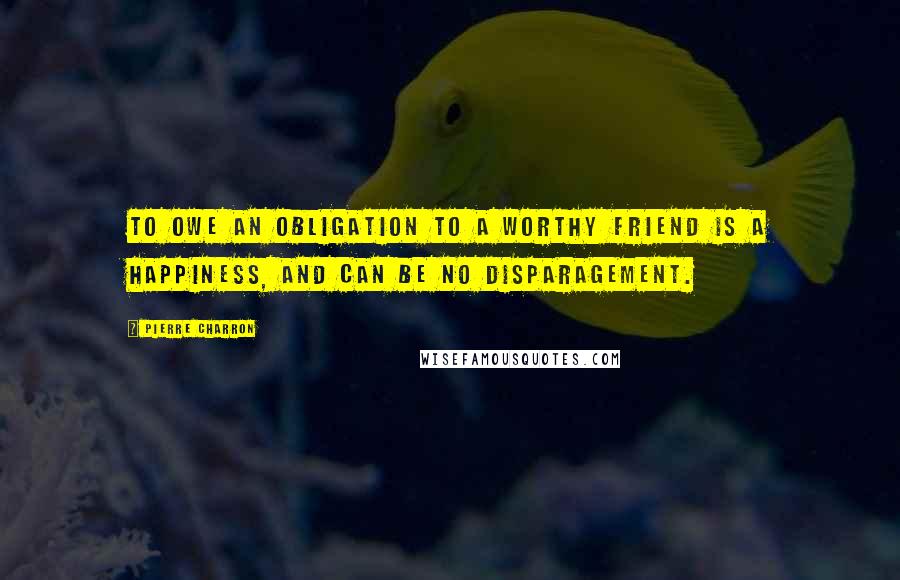 Pierre Charron Quotes: To owe an obligation to a worthy friend is a happiness, and can be no disparagement.