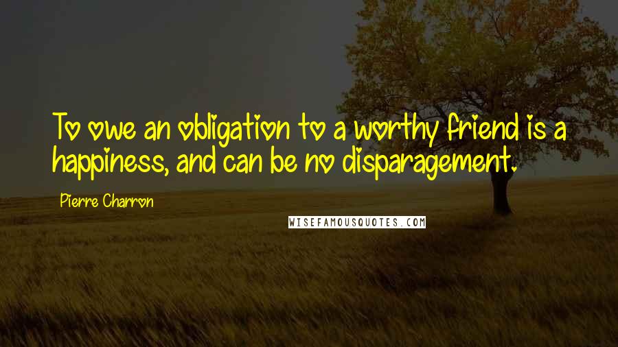 Pierre Charron Quotes: To owe an obligation to a worthy friend is a happiness, and can be no disparagement.