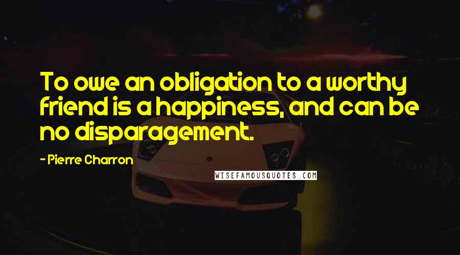 Pierre Charron Quotes: To owe an obligation to a worthy friend is a happiness, and can be no disparagement.