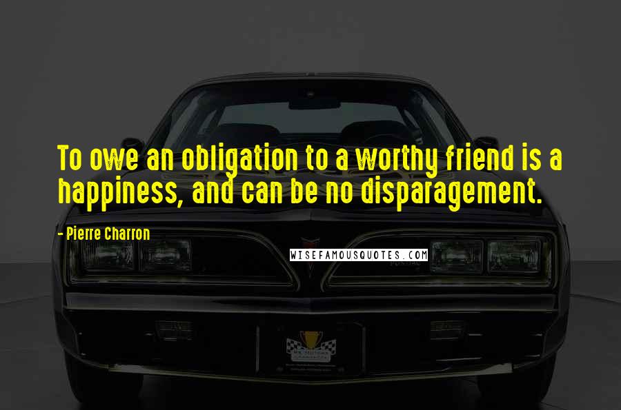 Pierre Charron Quotes: To owe an obligation to a worthy friend is a happiness, and can be no disparagement.