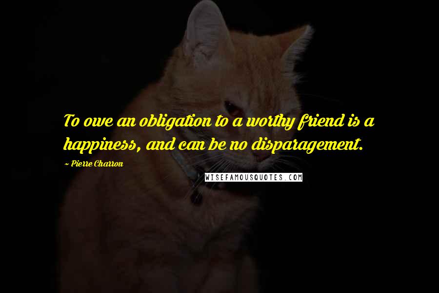 Pierre Charron Quotes: To owe an obligation to a worthy friend is a happiness, and can be no disparagement.