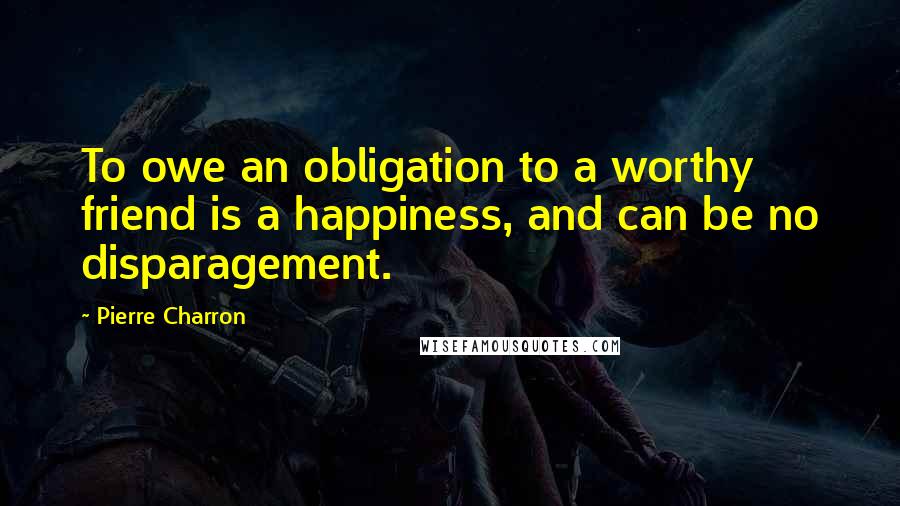 Pierre Charron Quotes: To owe an obligation to a worthy friend is a happiness, and can be no disparagement.