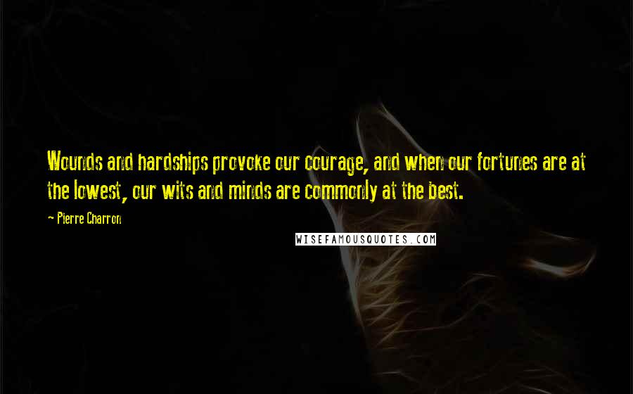 Pierre Charron Quotes: Wounds and hardships provoke our courage, and when our fortunes are at the lowest, our wits and minds are commonly at the best.