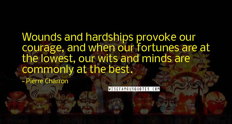 Pierre Charron Quotes: Wounds and hardships provoke our courage, and when our fortunes are at the lowest, our wits and minds are commonly at the best.