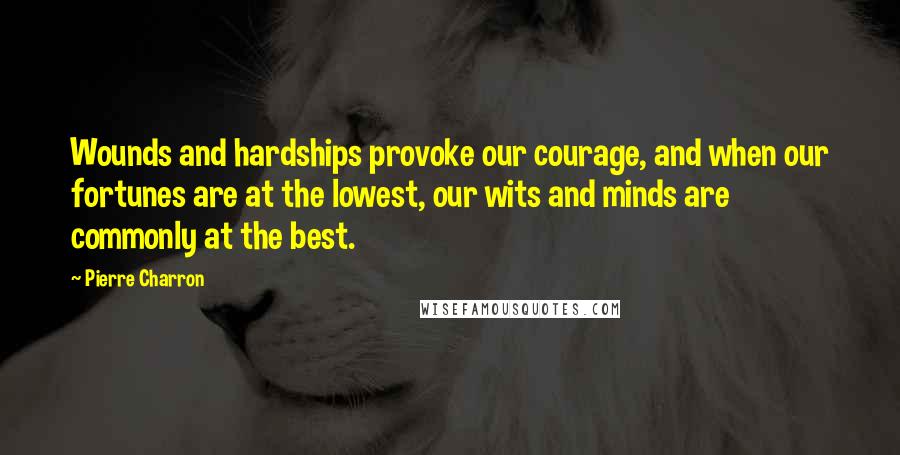 Pierre Charron Quotes: Wounds and hardships provoke our courage, and when our fortunes are at the lowest, our wits and minds are commonly at the best.
