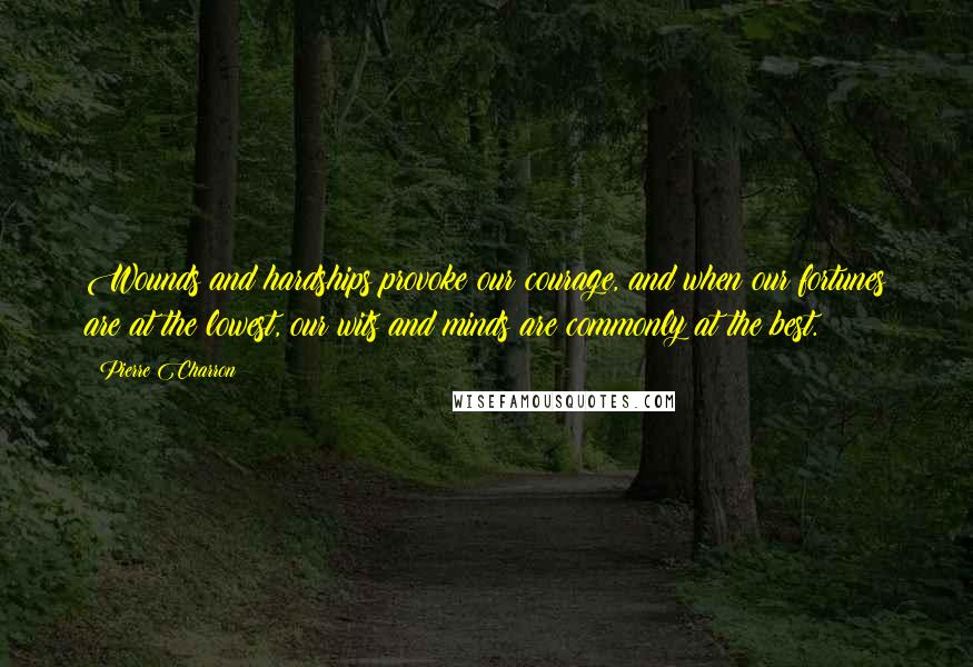 Pierre Charron Quotes: Wounds and hardships provoke our courage, and when our fortunes are at the lowest, our wits and minds are commonly at the best.