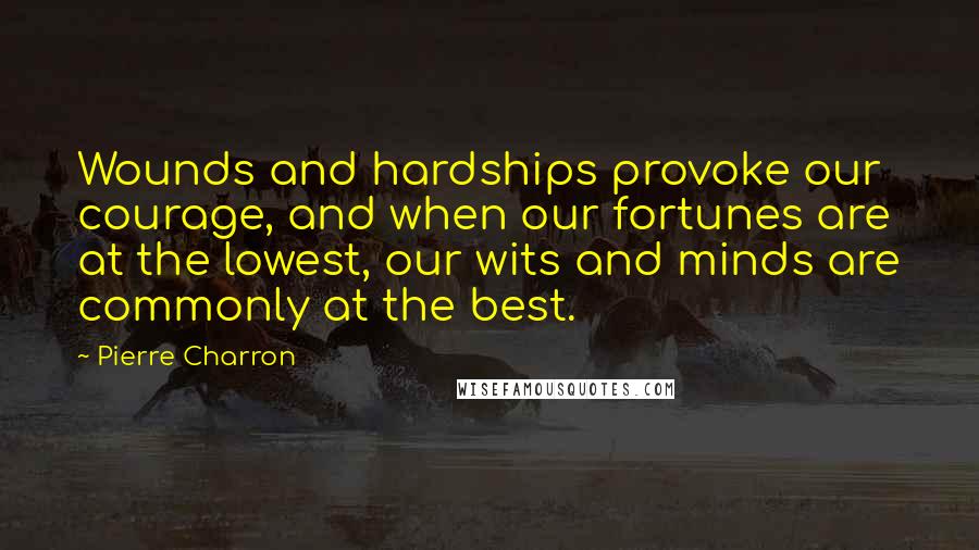 Pierre Charron Quotes: Wounds and hardships provoke our courage, and when our fortunes are at the lowest, our wits and minds are commonly at the best.