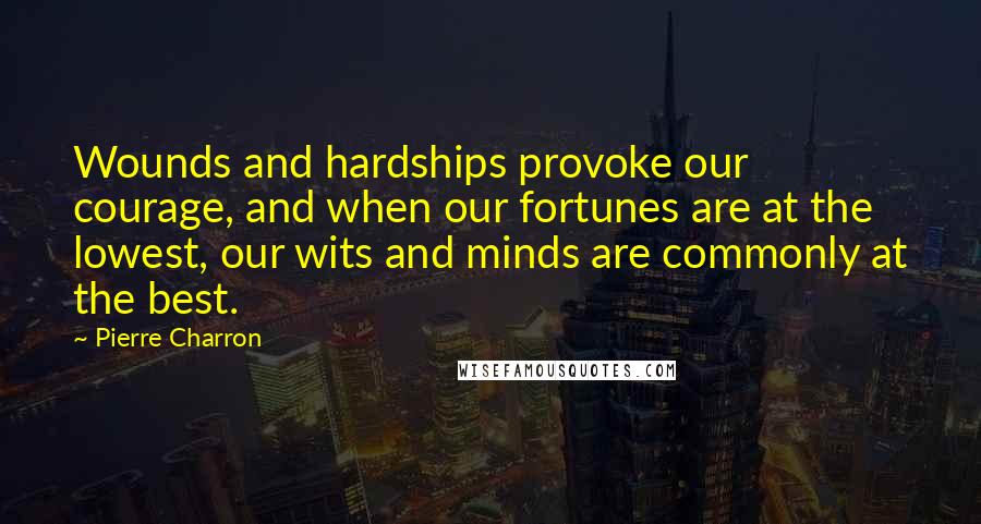 Pierre Charron Quotes: Wounds and hardships provoke our courage, and when our fortunes are at the lowest, our wits and minds are commonly at the best.