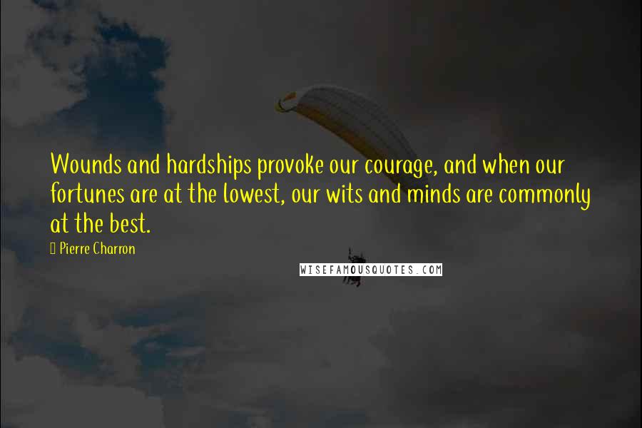 Pierre Charron Quotes: Wounds and hardships provoke our courage, and when our fortunes are at the lowest, our wits and minds are commonly at the best.