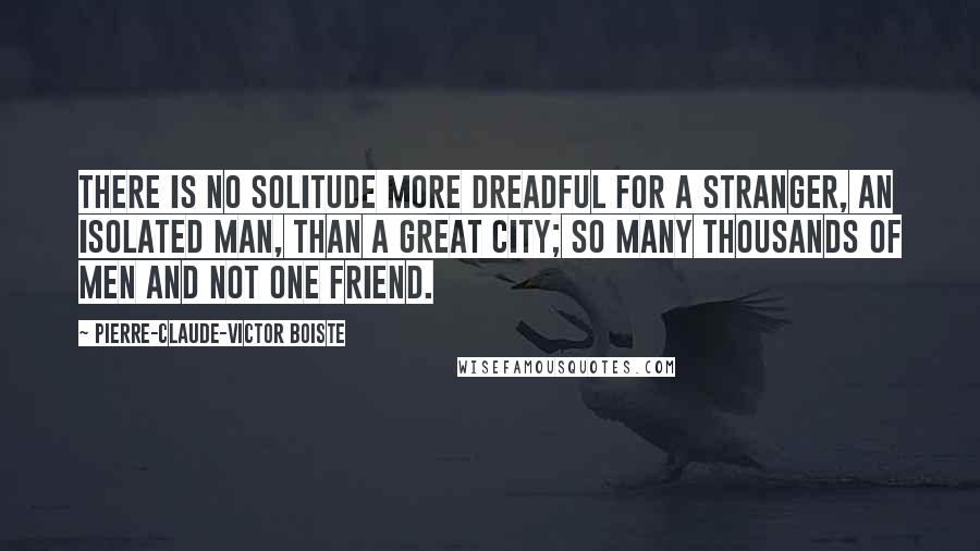 Pierre-Claude-Victor Boiste Quotes: There is no solitude more dreadful for a stranger, an isolated man, than a great city; so many thousands of men and not one friend.