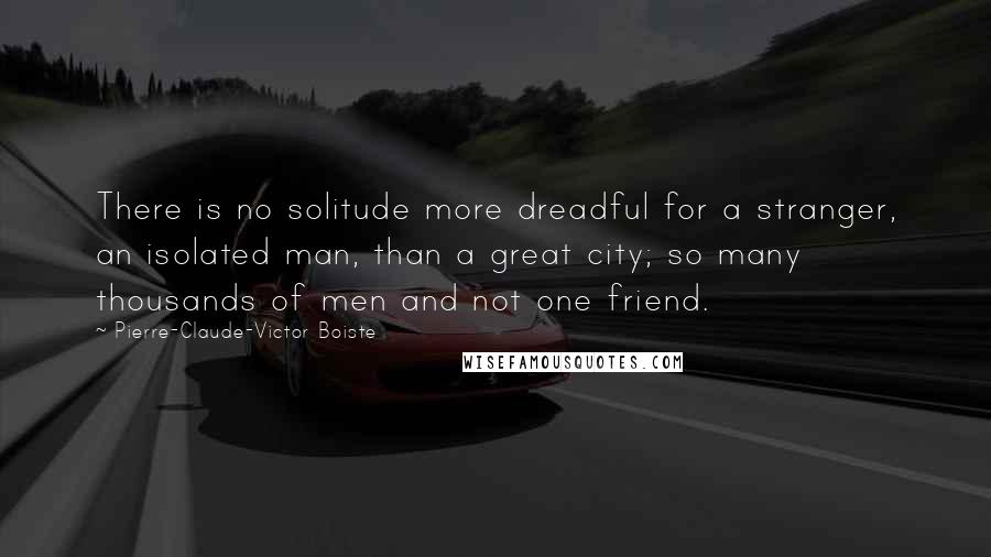 Pierre-Claude-Victor Boiste Quotes: There is no solitude more dreadful for a stranger, an isolated man, than a great city; so many thousands of men and not one friend.