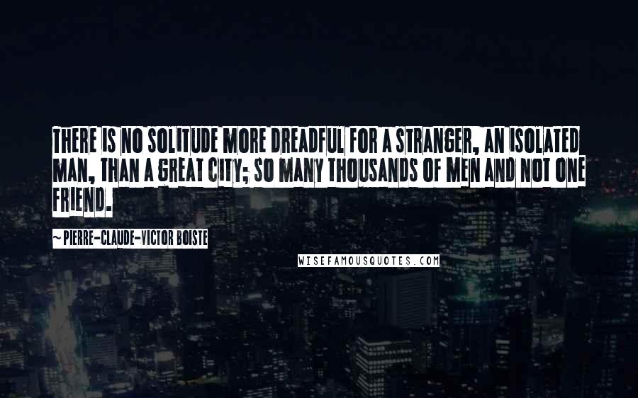 Pierre-Claude-Victor Boiste Quotes: There is no solitude more dreadful for a stranger, an isolated man, than a great city; so many thousands of men and not one friend.