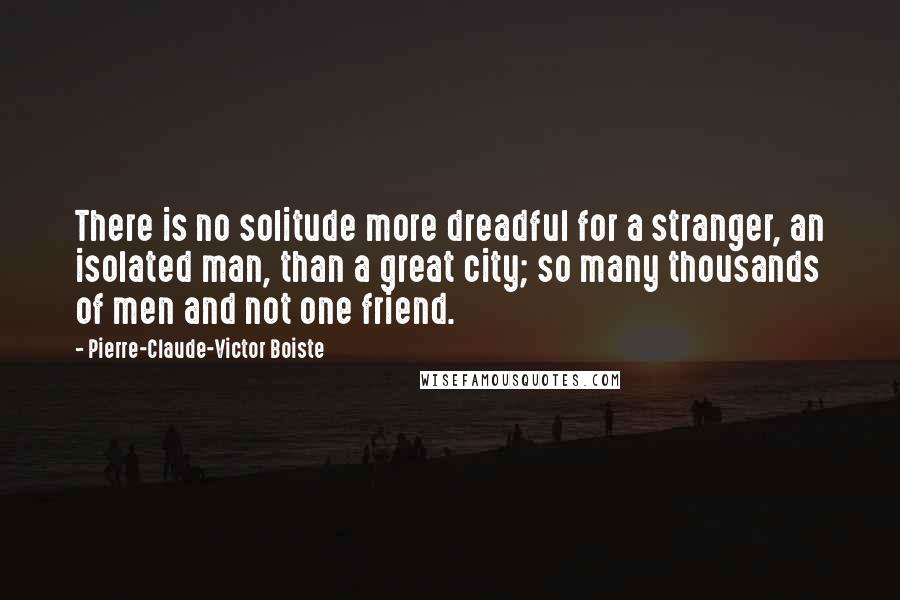 Pierre-Claude-Victor Boiste Quotes: There is no solitude more dreadful for a stranger, an isolated man, than a great city; so many thousands of men and not one friend.