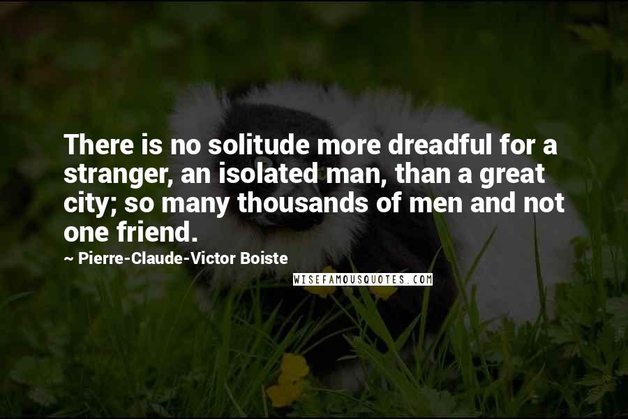 Pierre-Claude-Victor Boiste Quotes: There is no solitude more dreadful for a stranger, an isolated man, than a great city; so many thousands of men and not one friend.