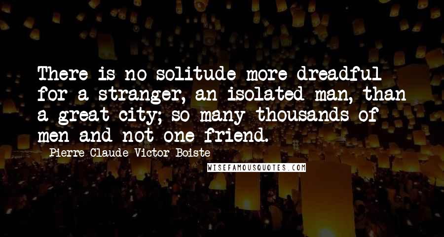 Pierre-Claude-Victor Boiste Quotes: There is no solitude more dreadful for a stranger, an isolated man, than a great city; so many thousands of men and not one friend.