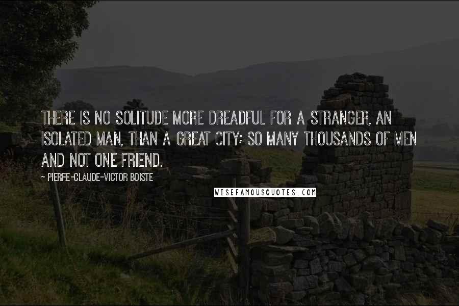 Pierre-Claude-Victor Boiste Quotes: There is no solitude more dreadful for a stranger, an isolated man, than a great city; so many thousands of men and not one friend.