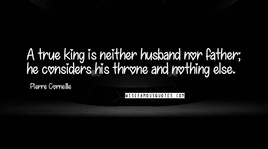 Pierre Corneille Quotes: A true king is neither husband nor father; he considers his throne and nothing else.